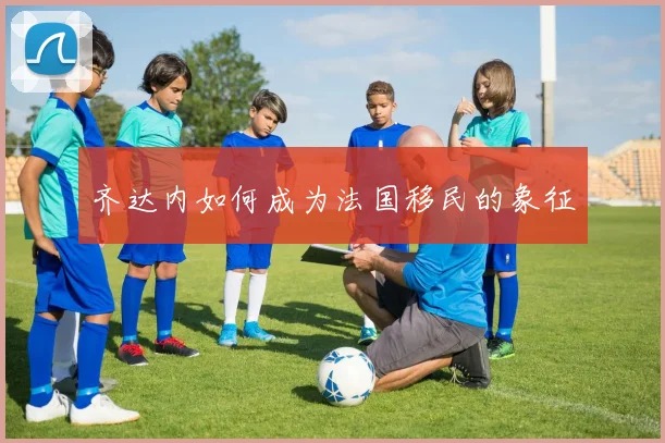 齐达内如何成为法国移民的象征