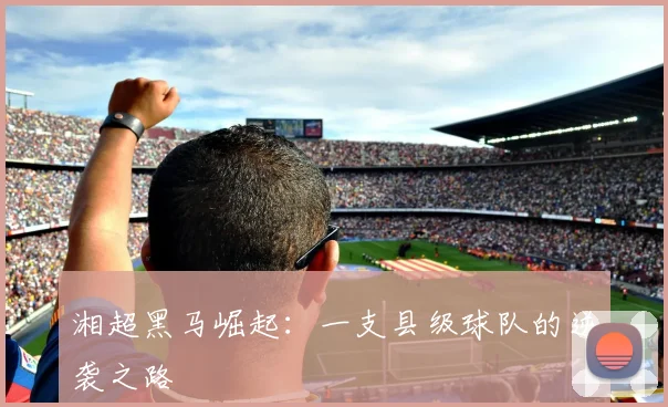 湘超黑马崛起：一支县级球队的逆袭之路