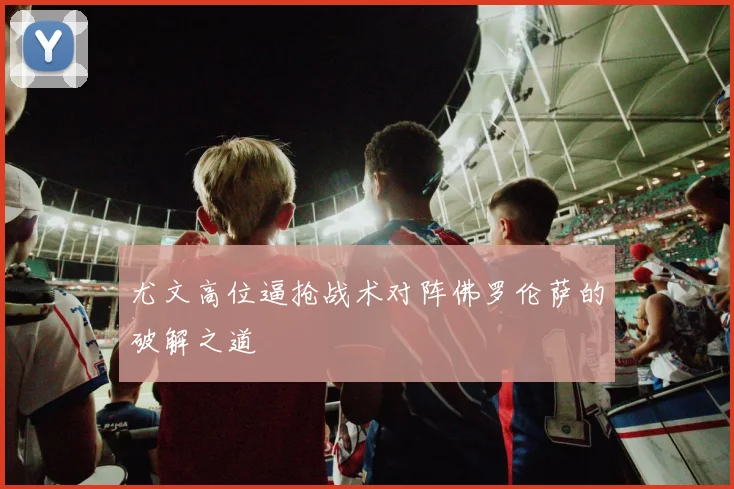 尤文高位逼抢战术对阵佛罗伦萨的破解之道