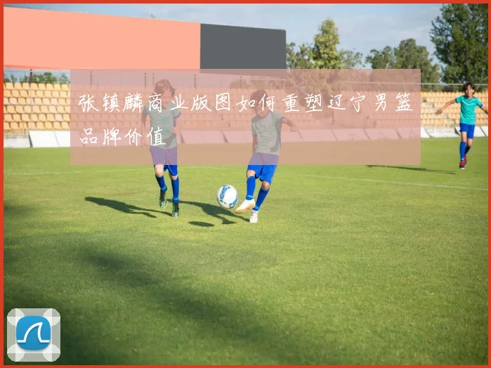 张镇麟商业版图如何重塑辽宁男篮品牌价值