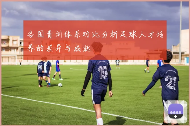 各国青训体系对比分析足球人才培养的差异与成就
