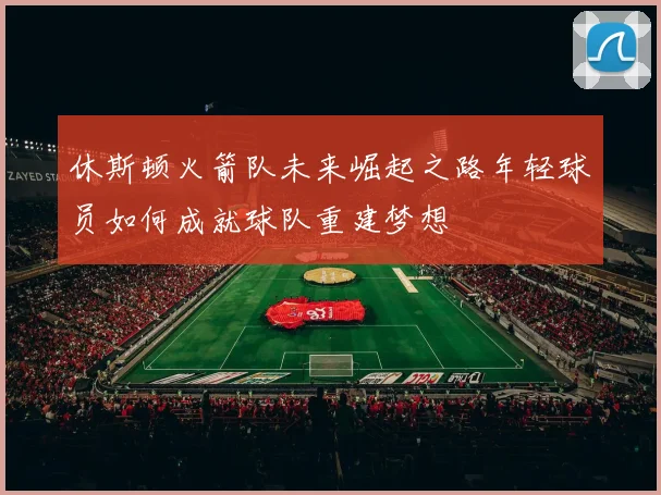 休斯顿火箭队未来崛起之路年轻球员如何成就球队重建梦想