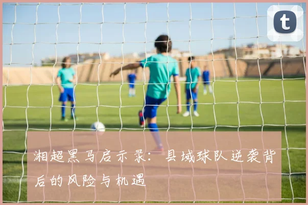 湘超黑马启示录：县域球队逆袭背后的风险与机遇