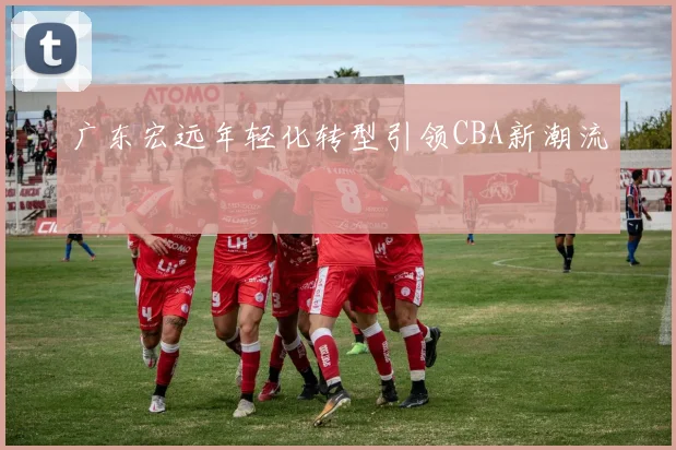 广东宏远年轻化转型引领CBA新潮流