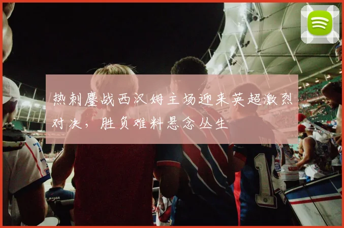 热刺鏖战西汉姆主场迎来英超激烈对决，胜负难料悬念丛生