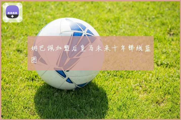 姆巴佩加盟后皇马未来十年锋线蓝图