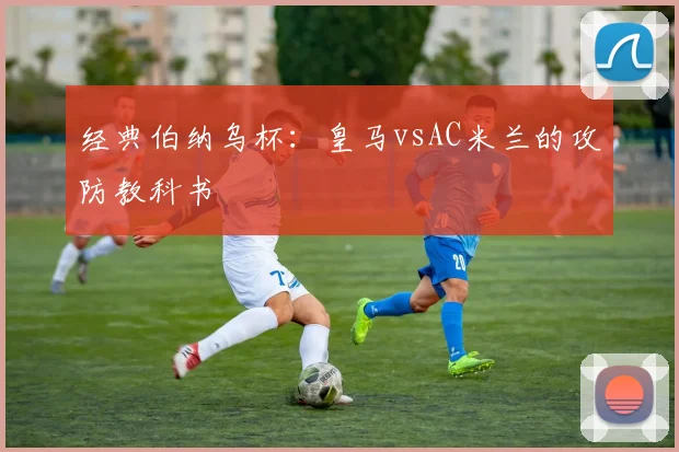经典伯纳乌杯：皇马vsAC米兰的攻防教科书