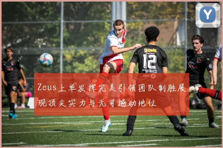 Zeus上单发挥完美引领团队制胜展现顶尖实力与无可撼动地位