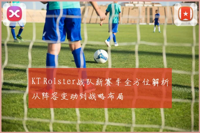 KT Rolster战队新赛季全方位解析从阵容变动到战略布局